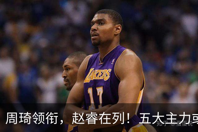 周琦领衔，赵睿在列！五大主力或驰援男篮，CBA得分王令人惋惜