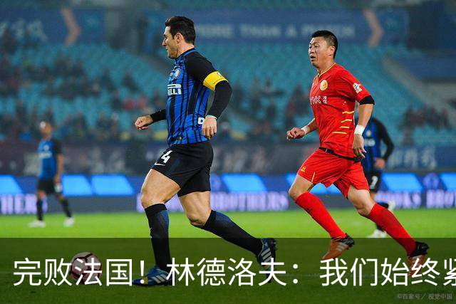完败法国！林德洛夫：我们始终紧咬比赛节奏，本希望能收获更多