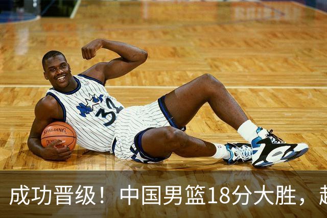 成功晋级！中国男篮18分大胜，赵继伟17+4+6李弘权17+4+4，胡金秋13+6杨瀚森10+5