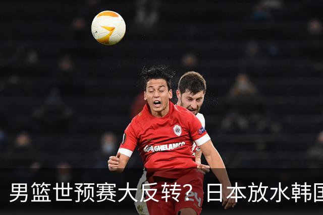 男篮世预赛大反转？日本放水韩国恐自食恶果，中国男篮大概率成为最终最大受益者