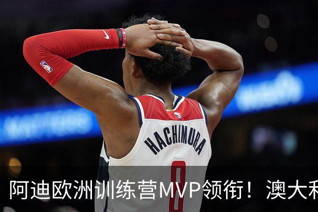 阿迪欧洲训练营MVP领衔！澳大利亚6月21日以年轻阵容对阵中国男篮